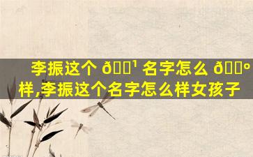 李振这个 🌹 名字怎么 🐺 样,李振这个名字怎么样女孩子